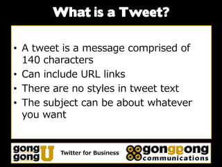 What is a Tweet?

• A tweet is a message comprised of
  140 characters
• Can include URL links
• There are no styles in tweet text
• The subject can be about whatever
  you want


         Twitter for Business
 