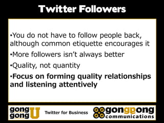 Twitter Followers

•You do not have to follow people back,
although common etiquette encourages it
•More followers isn’t always better
•Quality, not quantity
•Focus on forming quality relationships
and listening attentively


          Twitter for Business
 