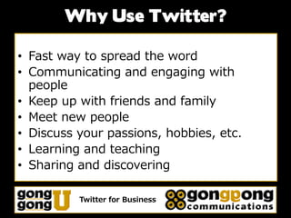 Why Use Twitter?

• Fast way to spread the word
• Communicating and engaging with
  people
• Keep up with friends and family
• Meet new people
• Discuss your passions, hobbies, etc.
• Learning and teaching
• Sharing and discovering

          Twitter for Business
 