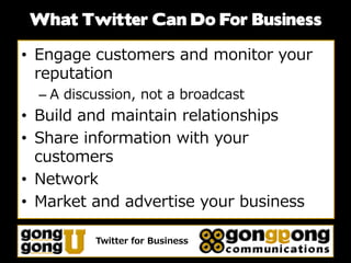 What Twitter Can Do For Business

• Engage customers and monitor your
  reputation
  – A discussion, not a broadcast
• Build and maintain relationships
• Share information with your
  customers
• Network
• Market and advertise your business

          Twitter for Business
 
