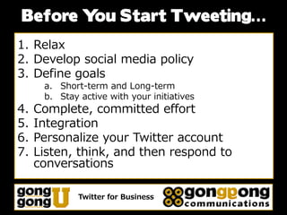 Before Y Start Tweeting…
        ou
1. Relax
2. Develop social media policy
3. Define goals
      a. Short-term and Long-term
      b. Stay active with your initiatives
4.   Complete, committed effort
5.   Integration
6.   Personalize your Twitter account
7.   Listen, think, and then respond to
     conversations

              Twitter for Business
 