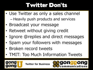 Twitter Don’ts
• Use Twitter as only a sales channel
    – Heavily push products and services
•   Broadcast your message
•   Retweet without giving credit
•   Ignore @replies and direct messages
•   Spam your followers with messages
•   Broken record tweets
•   TMIT: Too Much Information Tweets

            Twitter for Business
 