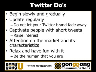 Twitter Do’s
• Begin slowly and gradually
• Update regularly
  – Do not let your Twitter brand fade away
• Captivate people with short tweets
  – Raise interest
• Attention on the market and its
  characteristics
• Relax and have fun with it
  – Be the human that you are

           Twitter for Business
 