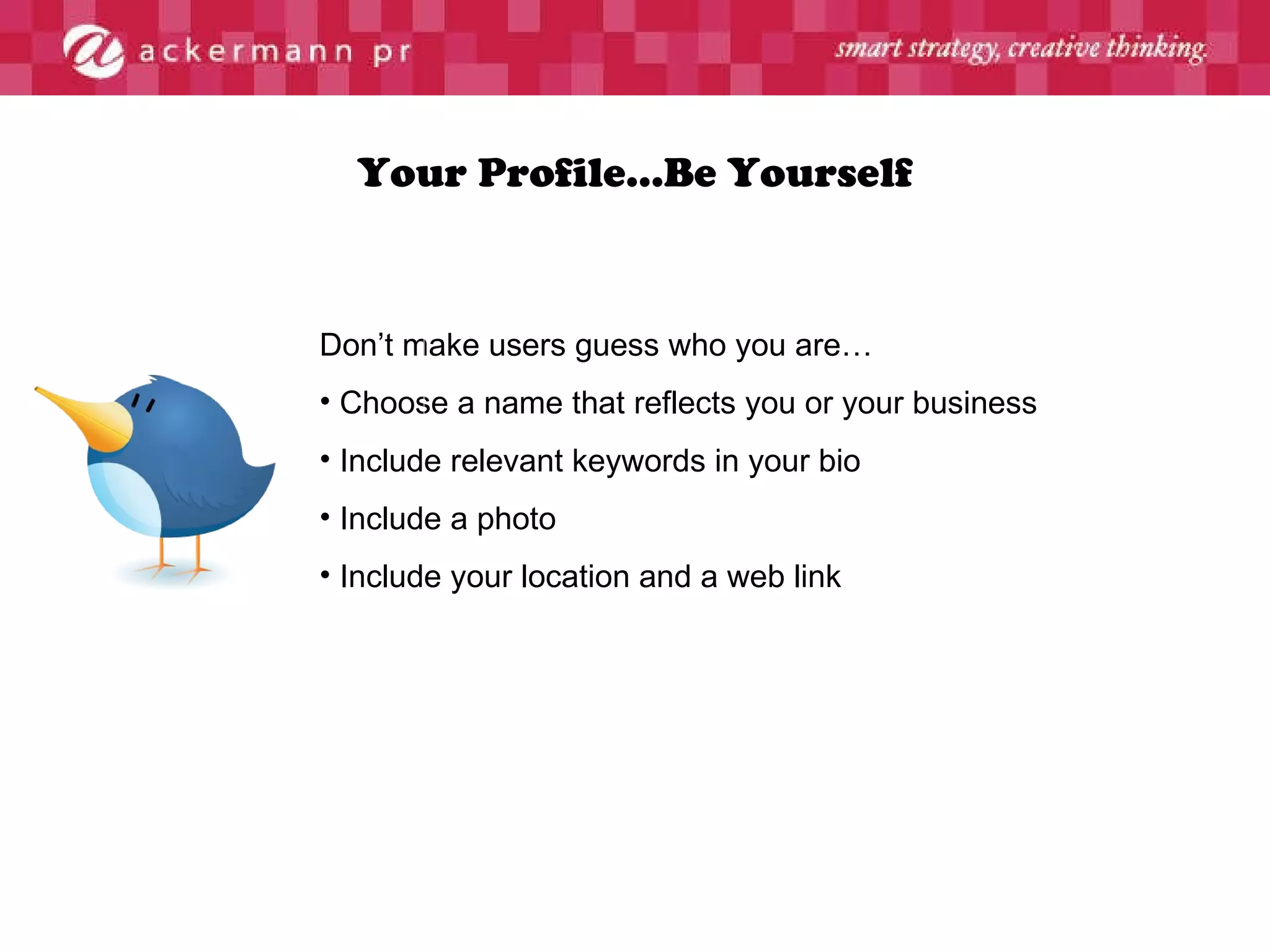 Your Profile…Be Yourself Don’t make users guess who you are…  Choose a name that reflects you or your business Include relevant keywords in your bio Include a photo  Include your location and a web link 