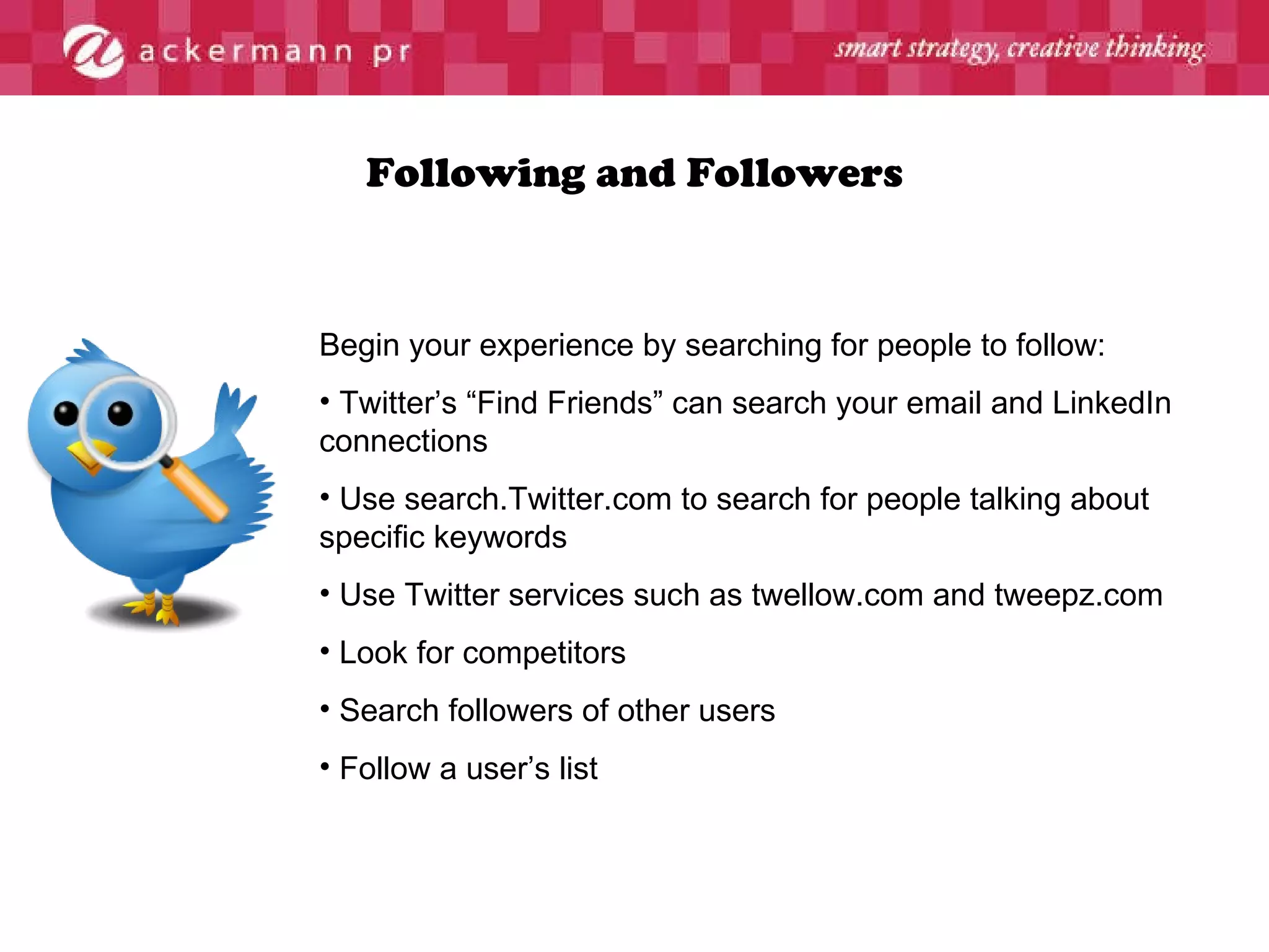 Following and Followers Begin your experience by searching for people to follow:  Twitter’s “Find Friends” can search your email and LinkedIn connections Use search.Twitter.com to search for people talking about specific keywords Use Twitter services such as twellow.com and tweepz.com  Look for competitors Search followers of other users Follow a user’s list 