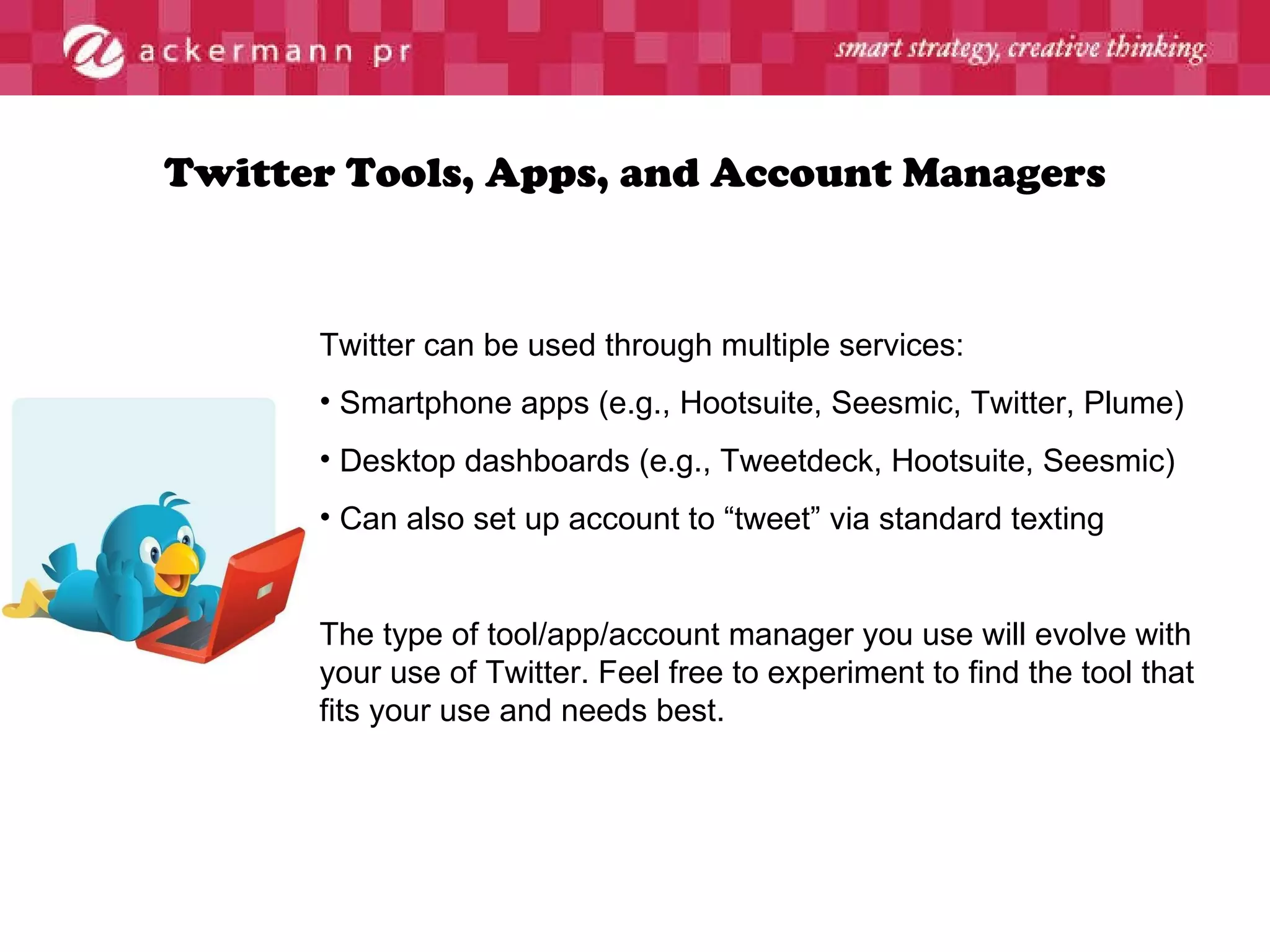 Twitter Tools, Apps, and Account Managers Twitter can be used through multiple services:  Smartphone apps (e.g., Hootsuite, Seesmic, Twitter, Plume) Desktop dashboards (e.g., Tweetdeck, Hootsuite, Seesmic) Can also set up account to “tweet” via standard texting The type of tool/app/account manager you use will evolve with your use of Twitter. Feel free to experiment to find the tool that fits your use and needs best. 
