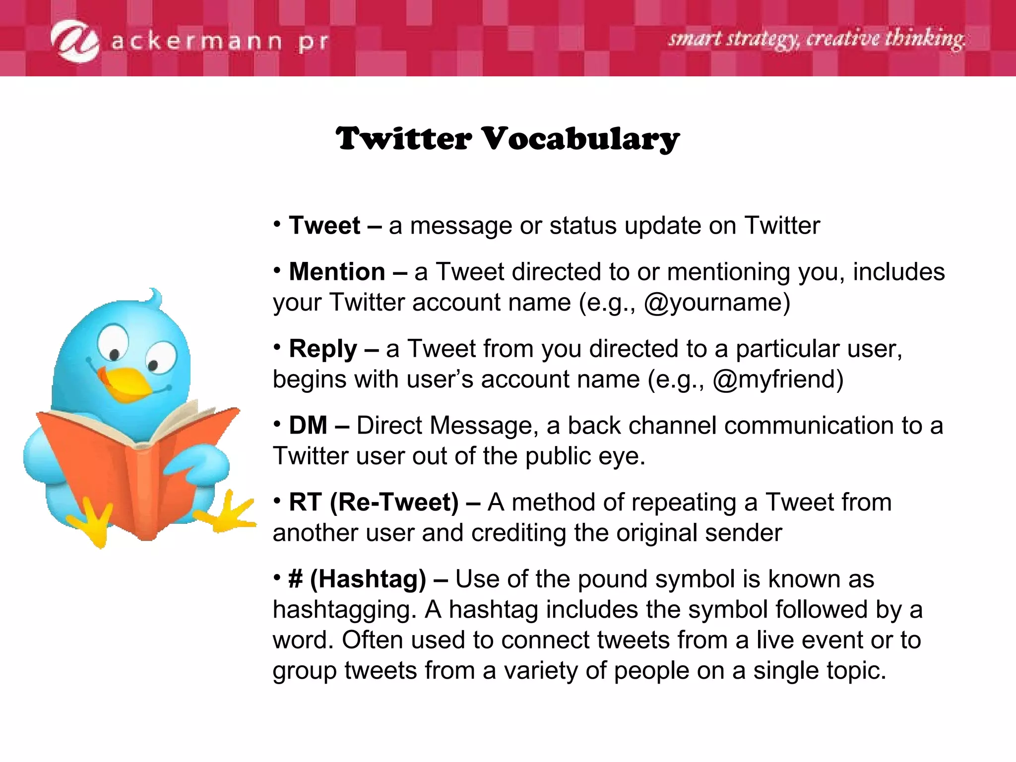 Twitter Vocabulary Tweet –  a message or status update on Twitter Mention –  a Tweet directed to or mentioning you, includes your Twitter account name (e.g., @yourname) Reply –  a Tweet from you directed to a particular user, begins with user’s account name (e.g., @myfriend) DM –  Direct Message, a back channel communication to a Twitter user out of the public eye. RT (Re-Tweet) –  A method of repeating a Tweet from another user and crediting the original sender # (Hashtag) –  Use of the pound symbol is known as hashtagging. A hashtag includes the symbol followed by a word. Often used to connect tweets from a live event or to group tweets from a variety of people on a single topic. 