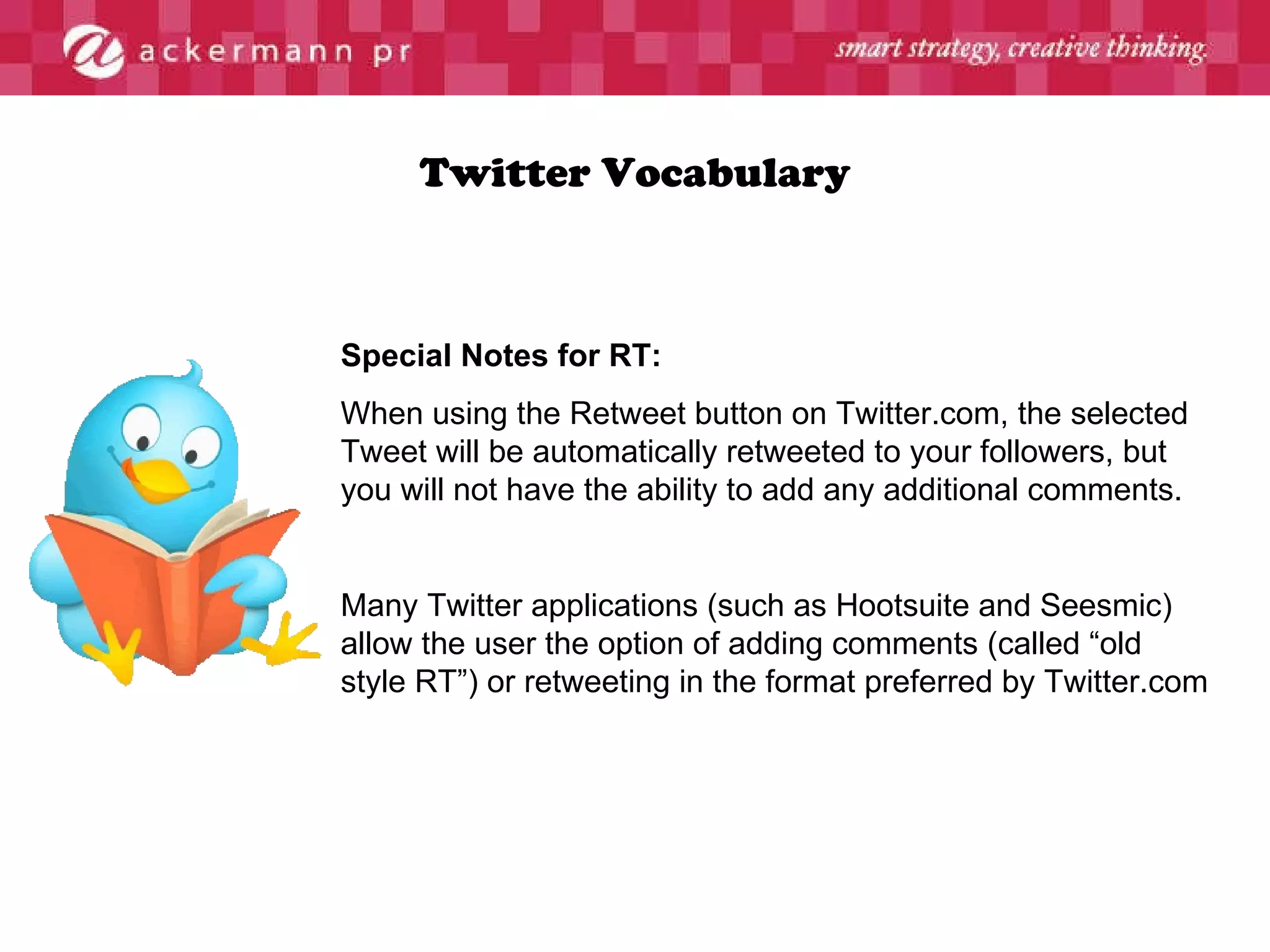 Twitter Vocabulary Special Notes for RT: When using the Retweet button on Twitter.com, the selected Tweet will be automatically retweeted to your followers, but you will not have the ability to add any additional comments. Many Twitter applications (such as Hootsuite and Seesmic) allow the user the option of adding comments (called “old style RT”) or retweeting in the format preferred by Twitter.com 