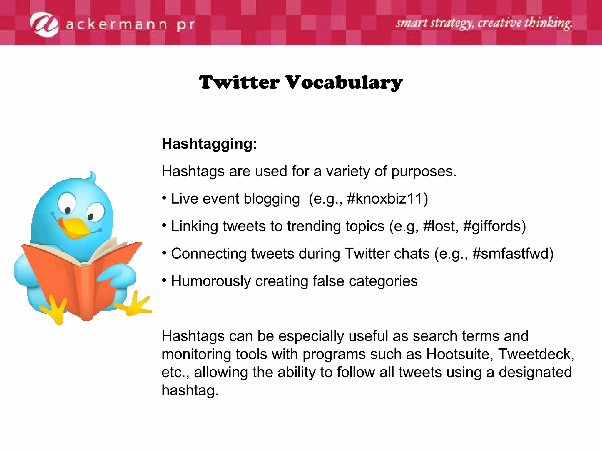 Twitter Vocabulary Hashtagging: Hashtags are used for a variety of purposes. Live event blogging  (e.g., #knoxbiz11) Linking tweets to trending topics (e.g, #lost, #giffords) Connecting tweets during Twitter chats (e.g., #smfastfwd) Humorously creating false categories Hashtags can be especially useful as search terms and monitoring tools with programs such as Hootsuite, Tweetdeck, etc., allowing the ability to follow all tweets using a designated hashtag. 