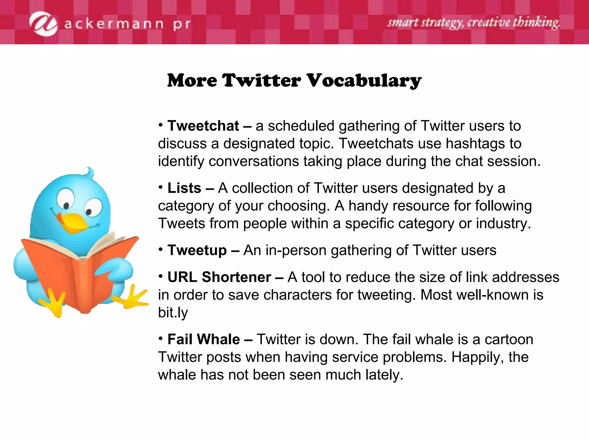 More Twitter Vocabulary Tweetchat –  a scheduled gathering of Twitter users to discuss a designated topic. Tweetchats use hashtags to identify conversations taking place during the chat session. Lists –  A collection of Twitter users designated by a category of your choosing. A handy resource for following Tweets from people within a specific category or industry. Tweetup –  An in-person gathering of Twitter users URL Shortener –  A tool to reduce the size of link addresses in order to save characters for tweeting. Most well-known is bit.ly Fail Whale –  Twitter is down. The fail whale is a cartoon Twitter posts when having service problems. Happily, the whale has not been seen much lately. 