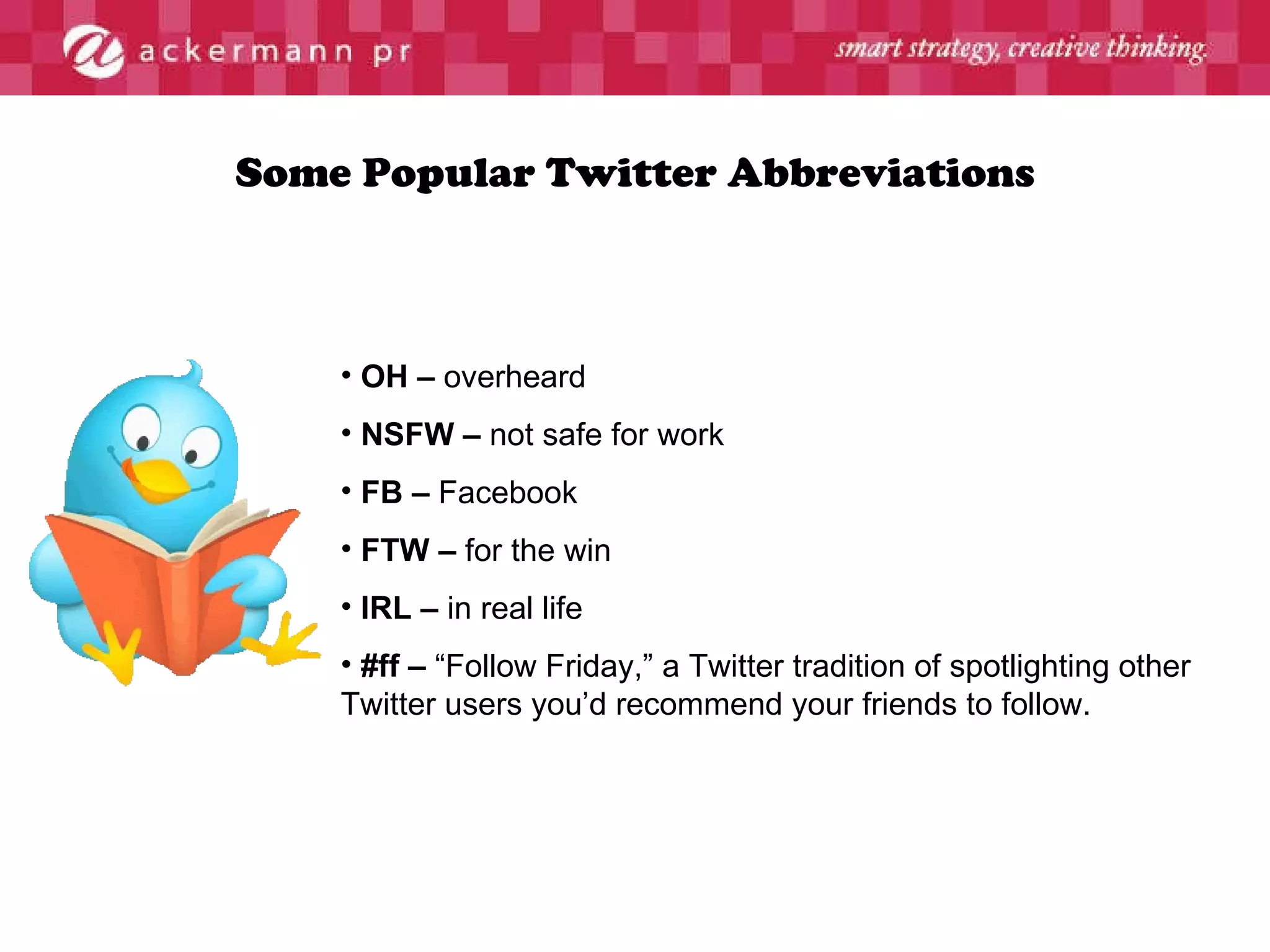 Some Popular Twitter Abbreviations OH –  overheard NSFW –  not safe for work FB –  Facebook FTW –  for the win IRL –  in real life #ff –  “Follow Friday,” a Twitter tradition of spotlighting other Twitter users you’d recommend your friends to follow. 