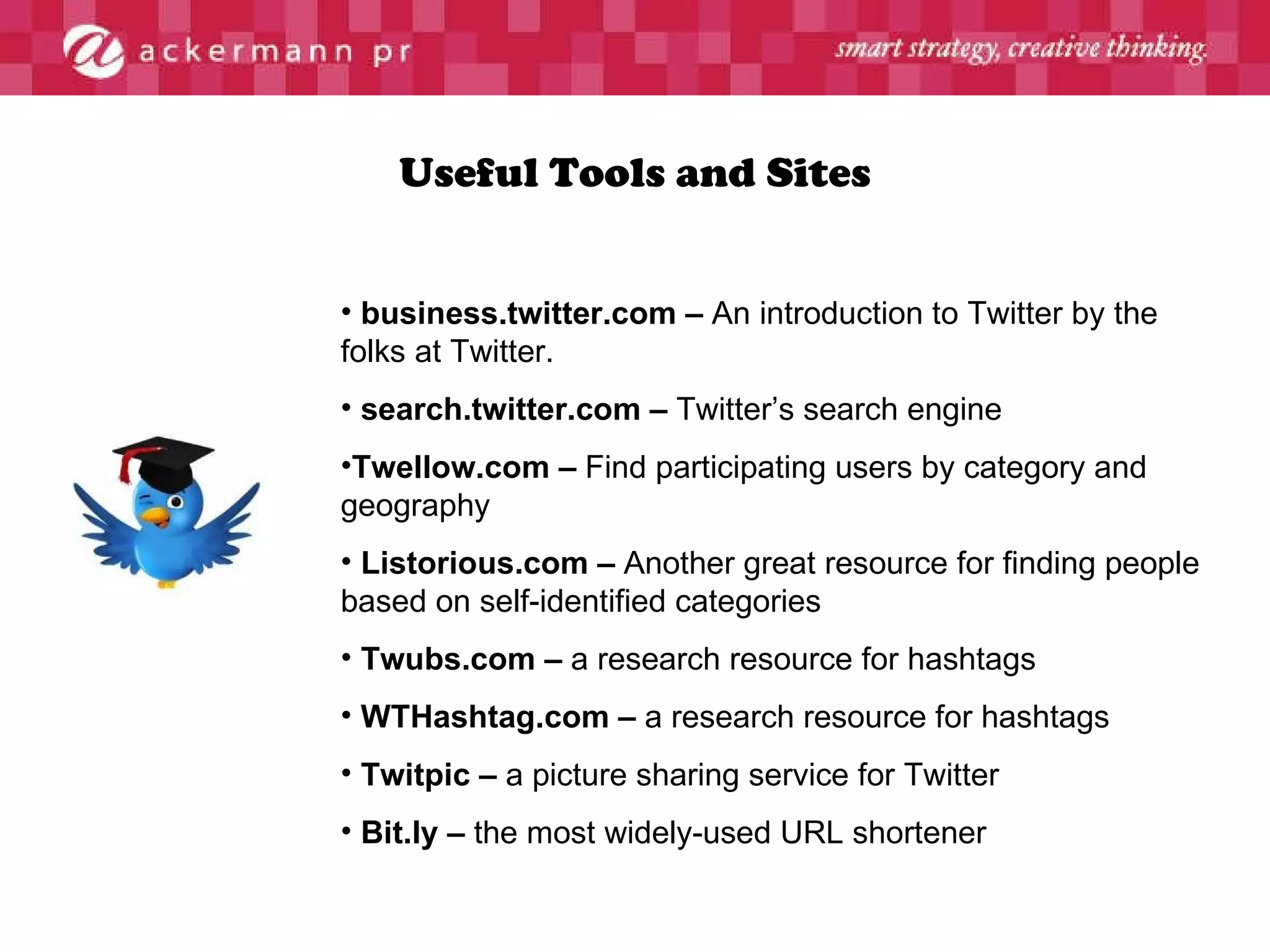 Useful Tools and Sites business.twitter.com –  An introduction to Twitter by the folks at Twitter. search.twitter.com –  Twitter’s search engine Twellow.com –  Find participating users by category and geography Listorious.com –  Another great resource for finding people based on self-identified categories Twubs.com –  a research resource for hashtags WTHashtag.com –  a research resource for hashtags Twitpic –  a picture sharing service for Twitter Bit.ly –  the most widely-used URL shortener 