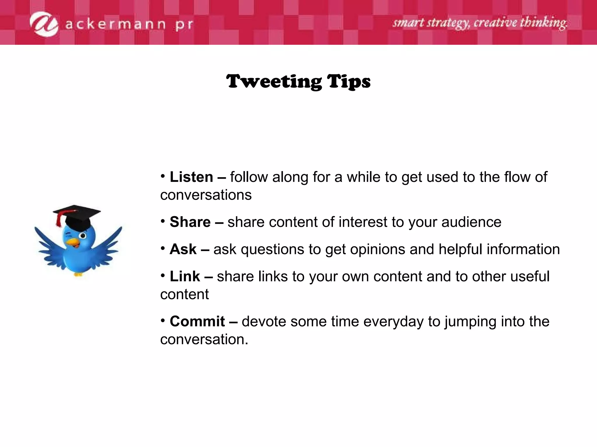Tweeting Tips Listen –  follow along for a while to get used to the flow of conversations Share –  share content of interest to your audience Ask –  ask questions to get opinions and helpful information Link –  share links to your own content and to other useful content Commit –  devote some time everyday to jumping into the conversation. 