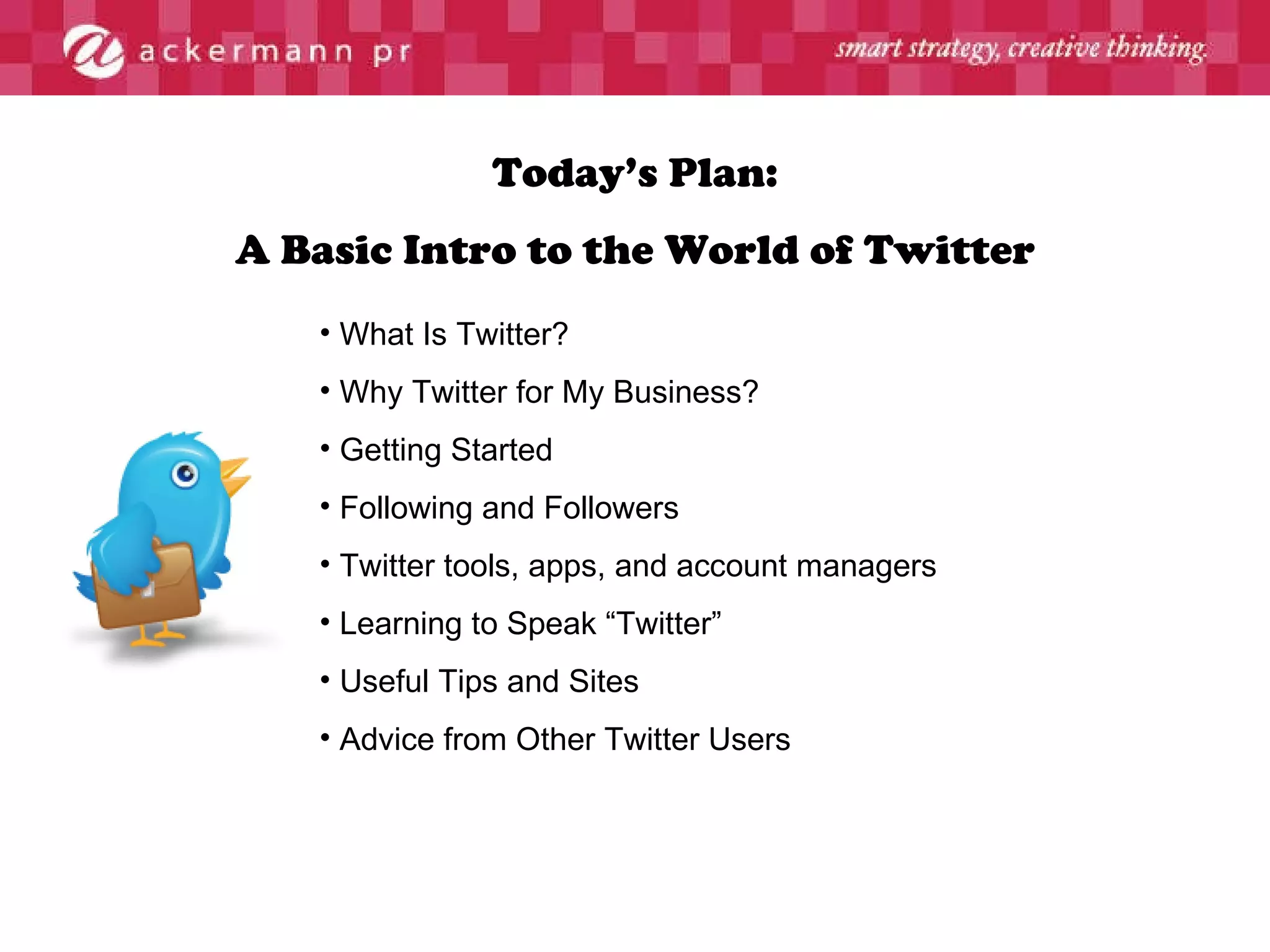 Today’s Plan: A Basic Intro to the World of Twitter What Is Twitter? Why Twitter for My Business? Getting Started Following and Followers Twitter tools, apps, and account managers Learning to Speak “Twitter” Useful Tips and Sites Advice from Other Twitter Users 