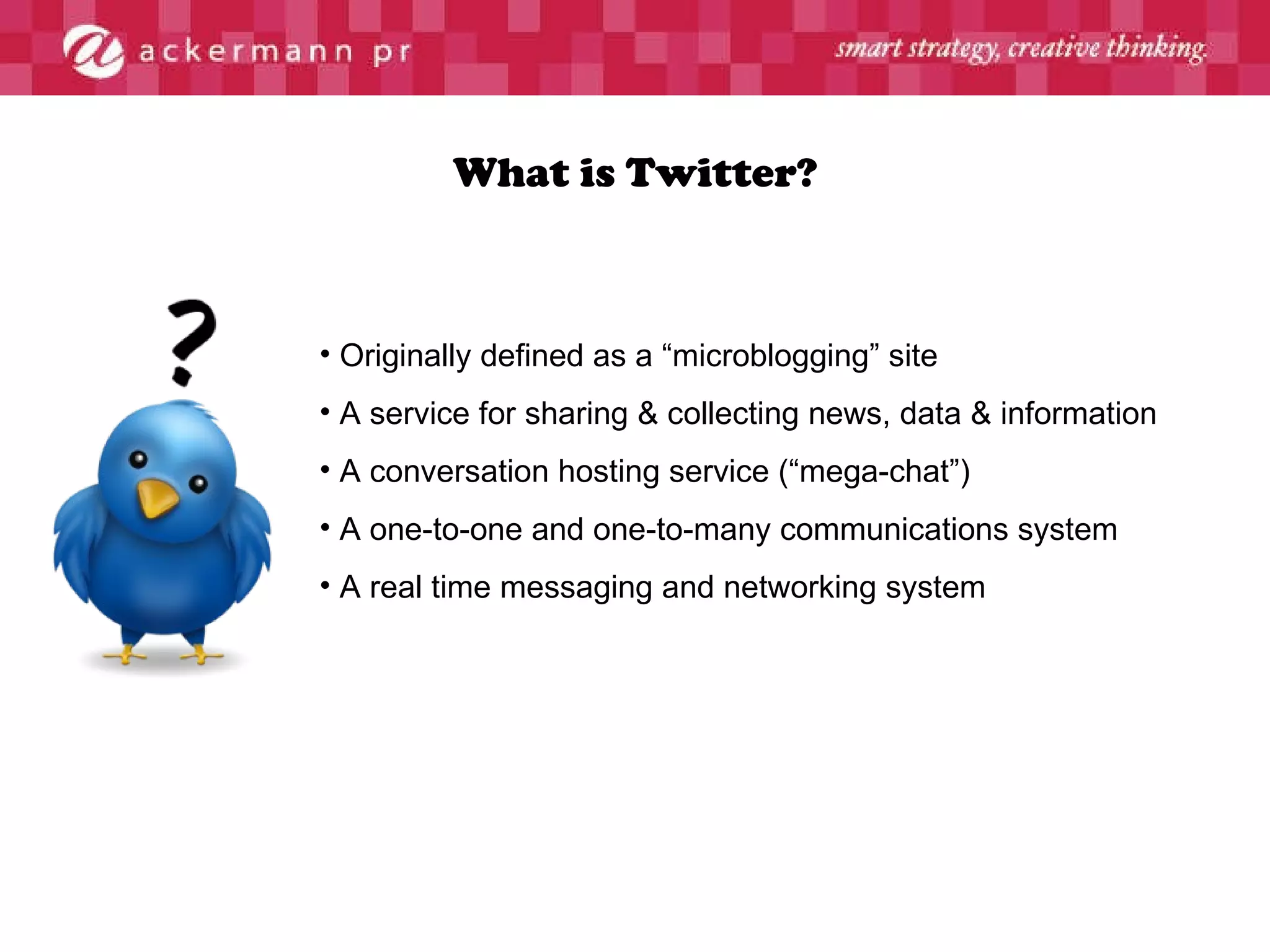 What is Twitter? Originally defined as a “microblogging” site A service for sharing & collecting news, data & information A conversation hosting service (“mega-chat”) A one-to-one and one-to-many communications system A real time messaging and networking system 