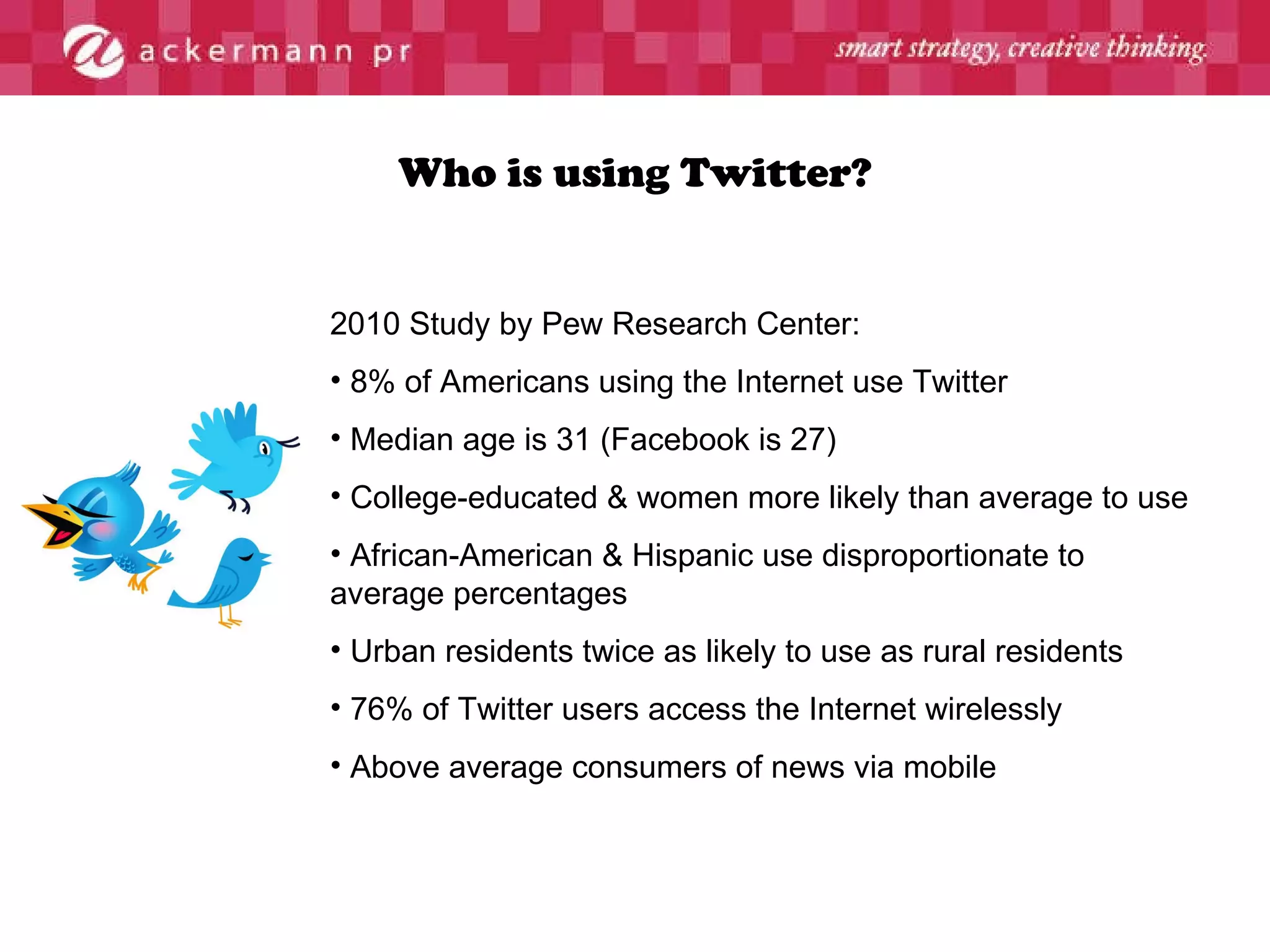 Who is using Twitter? 2010 Study by Pew Research Center: 8% of Americans using the Internet use Twitter Median age is 31 (Facebook is 27) College-educated & women more likely than average to use  African-American & Hispanic use disproportionate to average percentages Urban residents twice as likely to use as rural residents 76% of Twitter users access the Internet wirelessly Above average consumers of news via mobile 