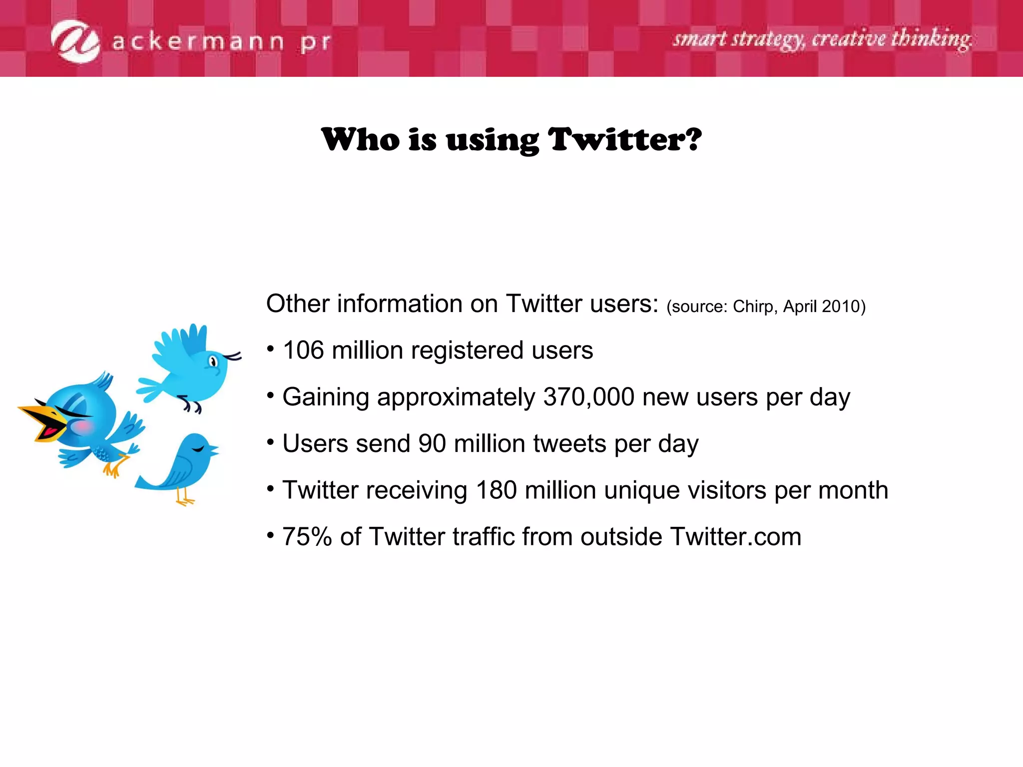 Who is using Twitter? Other information on Twitter users:  (source: Chirp, April 2010) 106 million registered users Gaining approximately 370,000 new users per day Users send 90 million tweets per day Twitter receiving 180 million unique visitors per month  75% of Twitter traffic from outside Twitter.com 
