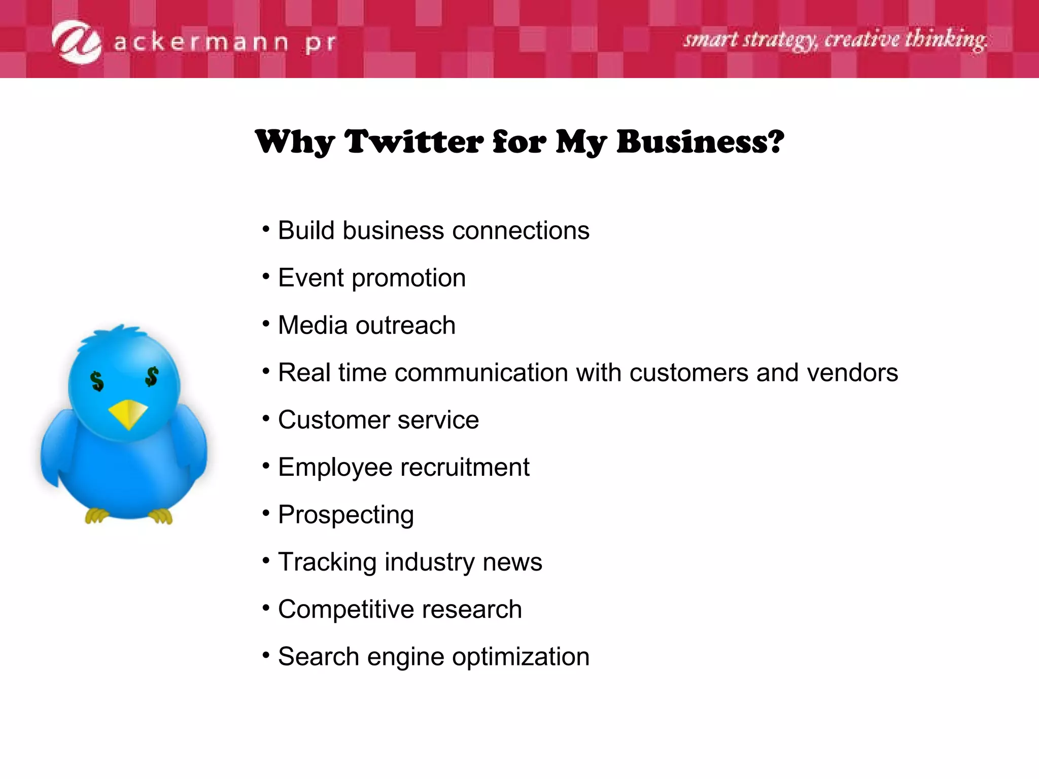 Why Twitter for My Business? Build business connections Event promotion Media outreach  Real time communication with customers and vendors Customer service Employee recruitment Prospecting Tracking industry news Competitive research Search engine optimization 
