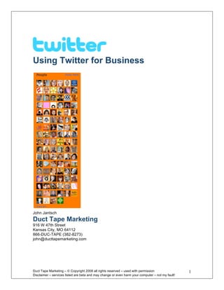 Using Twitter for Business




John Jantsch
Duct Tape Marketing
916 W 47th Street
Kansas City, MO 64112
866-DUC-TAPE (382-8273)
john@ducttapemarketing.com




Duct Tape Marketing – © Copyright 2008 all rights reserved – used with permission                  1
Disclaimer – services listed are beta and may change or even harm your computer – not my fault! 
 