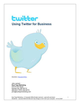 Using Twitter for Business




Illustration: Pasquale D’Silva




John Jantsch
Duct Tape Marketing
916 W 47th Street
Kansas City, MO 64112
866-DUC-TAPE (382-8273)
john@ducttapemarketing.com


Duct Tape Marketing – © Copyright 2009 all rights reserved – used with permission                  1 
Disclaimer – services listed are beta and may change or even harm your computer – not my fault! 
 