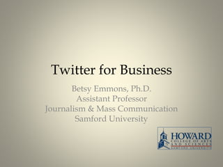 Twitter for Business 
Betsy Emmons, Ph.D. 
Assistant Professor 
Journalism & Mass Communication 
Samford University 
 