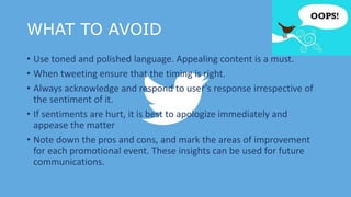WHAT TO AVOID
• Use toned and polished language. Appealing content is a must.
• When tweeting ensure that the timing is right.
• Always acknowledge and respond to user’s response irrespective of
the sentiment of it.
• If sentiments are hurt, it is best to apologize immediately and
appease the matter
• Note down the pros and cons, and mark the areas of improvement
for each promotional event. These insights can be used for future
communications.
 