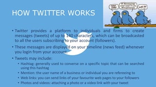 HOW TWITTER WORKS
• Twitter provides a platform to individuals and firms to create
messages (tweets) of up to 140 characters, which can be broadcasted
to all the users subscribing to your account (followers).
• These messages are displayed on your timeline (news feed) whenever
you login from your account.
• Tweets may include:
• Hashtag: generally used to converse on a specific topic that can be searched
using this hashtag
• Mention: the user name of a business or individual you are refereeing to
• Web links: you can send links of your favourite web pages to your followers
• Photos and videos: attaching a photo or a video link with your tweet
 