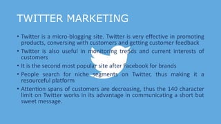 TWITTER MARKETING
• Twitter is a micro-blogging site. Twitter is very effective in promoting
products, conversing with customers and getting customer feedback
• Twitter is also useful in monitoring trends and current interests of
customers
• It is the second most popular site after Facebook for brands
• People search for niche segments on Twitter, thus making it a
resourceful platform
• Attention spans of customers are decreasing, thus the 140 character
limit on Twitter works in its advantage in communicating a short but
sweet message.
 