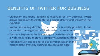 BENEFITS OF TWITTER FOR BUSINESS
• Credibility and brand building is essential for any business. Twitter
allows businesses to establish their brand identity and showcase their
expertise.
• Instant marketing directed to customers is easily possible. Instant
promotion messages and viral sales adverts can be sent
• Twitter is important for Search Engine Optimization of
a website. It helps improve a company’s website ranking.
• Personal touch due to one-to-one communication in the
market place gives any business an accessible edge.
 