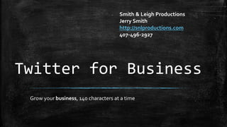 Twitter for Business
Grow your business, 140 characters at a time
Smith & Leigh Productions
Jerry Smith
http://snlproductions.com
407-496-2927
 