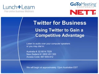 Twitter for Business
        Using Twitter to Gain a
        Competitive Advantage
Listen to audio over your computer speakers
or you may dial in:

Australia #: 02 8014 7529
New Zealand #: 0800 451 500
Access Code: 667-605-912



We will begin at approximately 12pm Australian EST
 