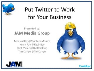 Put Twitter to Work for Your Business Presented by: JAM Media Group Monica Ray @MontanaMonica Kevin Ray @KevinRay Clint Miller @TheRealClint Tim Danyo @TimDanyo 