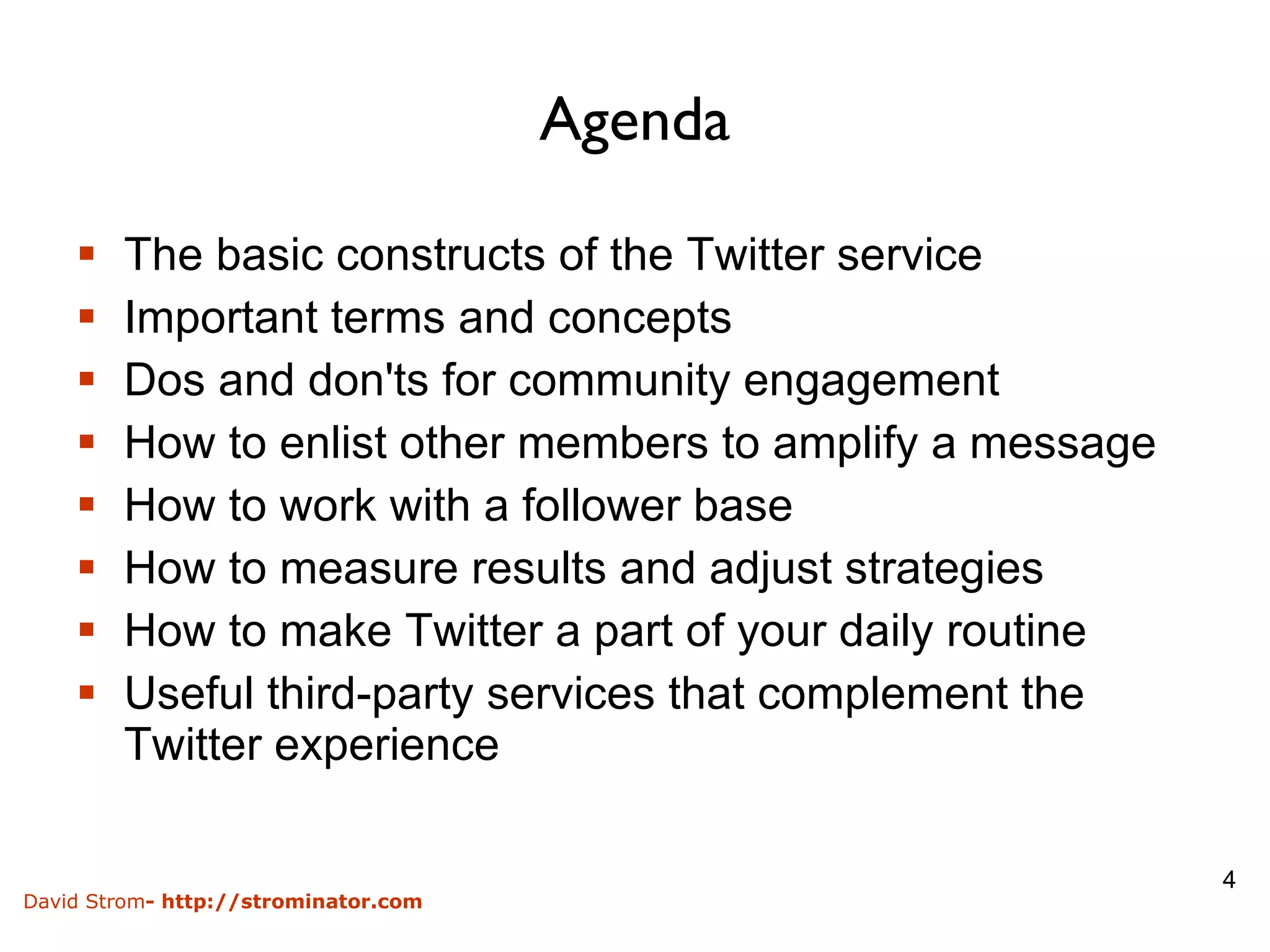 Agenda The basic constructs of the Twitter service Important terms and concepts Dos and don'ts for community engagement How to enlist other members to amplify a message How to work with a follower base How to measure results and adjust strategies How to make Twitter a part of your daily routine Useful third-party services that complement the Twitter experience 