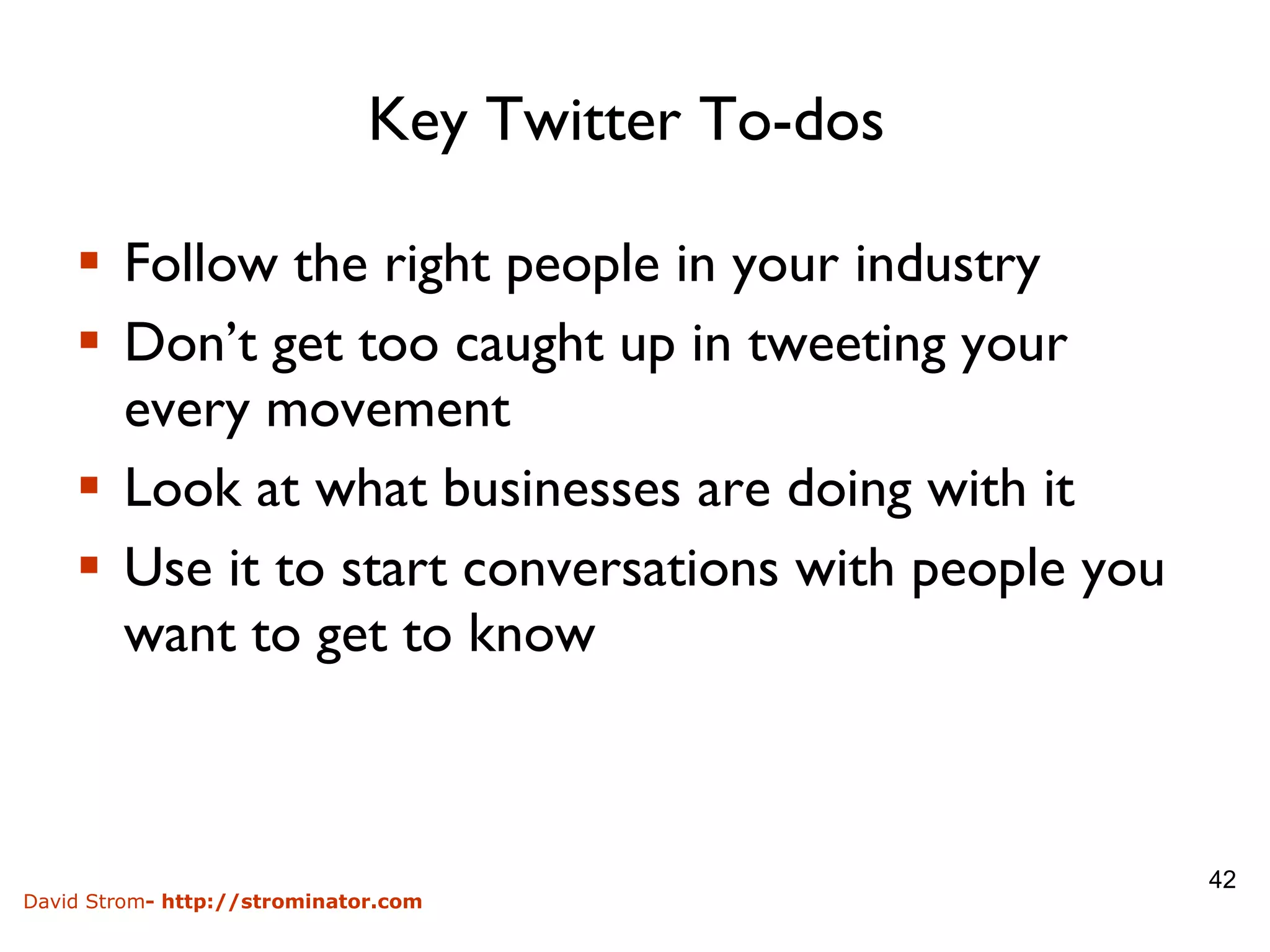 Key Twitter To-dos  Follow the right people in your industry Don’t get too caught up in tweeting your every movement Look at what businesses are doing with it Use it to start conversations with people you want to get to know 
