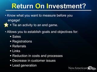 • Know what you want to measure before you
  engage!
    Tie an activity to an end game.

• Allows you to establish goals and objectives for:
     Sales
     Registrations
     Referrals
     Links
     Reduction in costs and processes
     Decrease in customer issues
     Lead generation
 