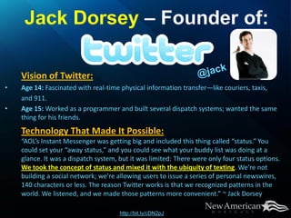Vision of Twitter:
•   Age 14: Fascinated with real-time physical information transfer—like couriers, taxis,
    and 911.
•   Age 15: Worked as a programmer and built several dispatch systems; wanted the same
    thing for his friends.
    Technology That Made It Possible:
    “AOL’s Instant Messenger was getting big and included this thing called “status.” You
    could set your “away status,” and you could see what your buddy list was doing at a
    glance. It was a dispatch system, but it was limited: There were only four status options.
    We took the concept of status and mixed it with the ubiquity of texting. We’re not
    building a social network; we’re allowing users to issue a series of personal newswires,
    140 characters or less. The reason Twitter works is that we recognized patterns in the
    world. We listened, and we made those patterns more convenient.” ~ Jack Dorsey

                                      http://bit.ly/cDN2pJ
 