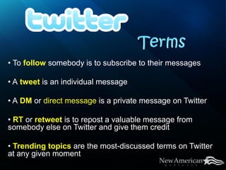 • To follow somebody is to subscribe to their messages

• A tweet is an individual message

• A DM or direct message is a private message on Twitter

• RT or retweet is to repost a valuable message from
somebody else on Twitter and give them credit

• Trending topics are the most-discussed terms on Twitter
at any given moment
 