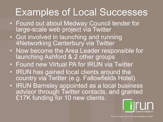 Examples of Local SuccessesFound out about Medway Council tender for large-scale web project via TwitterGot involved in launching and running 4Networking Canterbury via TwitterNow become the Area Leader responsible for launching Ashford & 2 other groupsFound new Virtual PA for IRUN via TwitterIRUN has gained local clients around the country via Twitter (e.g. Fallowfields Hotel).IRUN Barnsley appointed as a local business advisor through Twitter contacts, and granted £17K funding for 10 new clients.