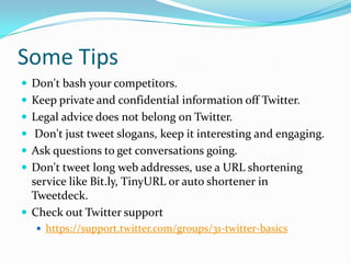 Some TipsDon't bash your competitors.Keep private and confidential information off Twitter.Legal advice does not belong on Twitter. Don't just tweet slogans, keep it interesting and engaging.Ask questions to get conversations going.Don't tweet long web addresses, use a URL shortening service like Bit.ly, TinyURL or auto shortener in Tweetdeck. Check out Twitter supporthttps://support.twitter.com/groups/31-twitter-basics