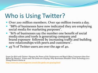 Who is Using Twitter?Over 200 million members. Over 190 million tweets a day. "88% of businesses have now indicated they are employing social media for marketing purposes". "81% of businesses say the number one benefit of social media sites and tools is generating company and brand exposure  followed by increasing traffic and building new relationships with peers and customers".45 % of Twitter users are over the age of 40.From Get Rich with Twitter: Harness the Power of the Twitterverse and Reach More Customers than Ever Before by Dennis L. Prince and The Geeks are Graying: Why Businesses Shouldn't Treat Technology as a Young Person's Game at http://www.inc.com/magazine/201106/the-geeks-are-graying.html 