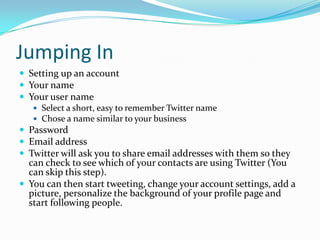 Jumping InSetting up an accountYour nameYour user nameSelect a short, easy to remember Twitter nameChose a name similar to your businessPasswordEmail addressTwitter will ask you to share email addresses with them so they can check to see which of your contacts are using Twitter (You can skip this step).You can then start tweeting, change your account settings, add a picture, personalize the background of your profile page and start following people.
