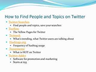 How to Find People and Topics on TwitterTwitter Searches Find people and topics, save your searchesTwellow The Yellow Pages for Twitter Twitseek What's trending, what Twitter users are talking about Hashtags.org Frequency of hashtag usage  Tweetmeme What is HOT on TwitterTwitter Adder Software for promotion and marketing Starts at $55
