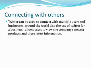 Connecting with others
 Twitter can be used to connect with multiple users and
businesses around the world also the use of twitter for
a business allows users to view the company's newest
products and there latest information.
 