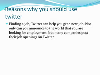 Reasons why you should use
twitter
 Finding a job, Twitter can help you get a new job. Not
only can you announce to the world that you are
looking for employment, but many companies post
their job openings on Twitter.
 