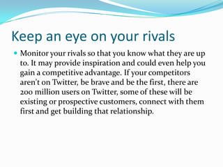 Keep an eye on your rivals
 Monitor your rivals so that you know what they are up
to. It may provide inspiration and could even help you
gain a competitive advantage. If your competitors
aren't on Twitter, be brave and be the first, there are
200 million users on Twitter, some of these will be
existing or prospective customers, connect with them
first and get building that relationship.
 