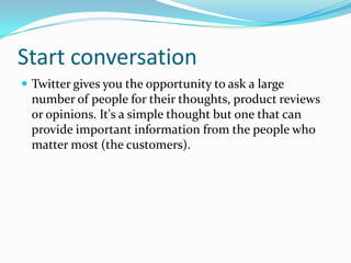 Start conversation
 Twitter gives you the opportunity to ask a large
number of people for their thoughts, product reviews
or opinions. It's a simple thought but one that can
provide important information from the people who
matter most (the customers).
 