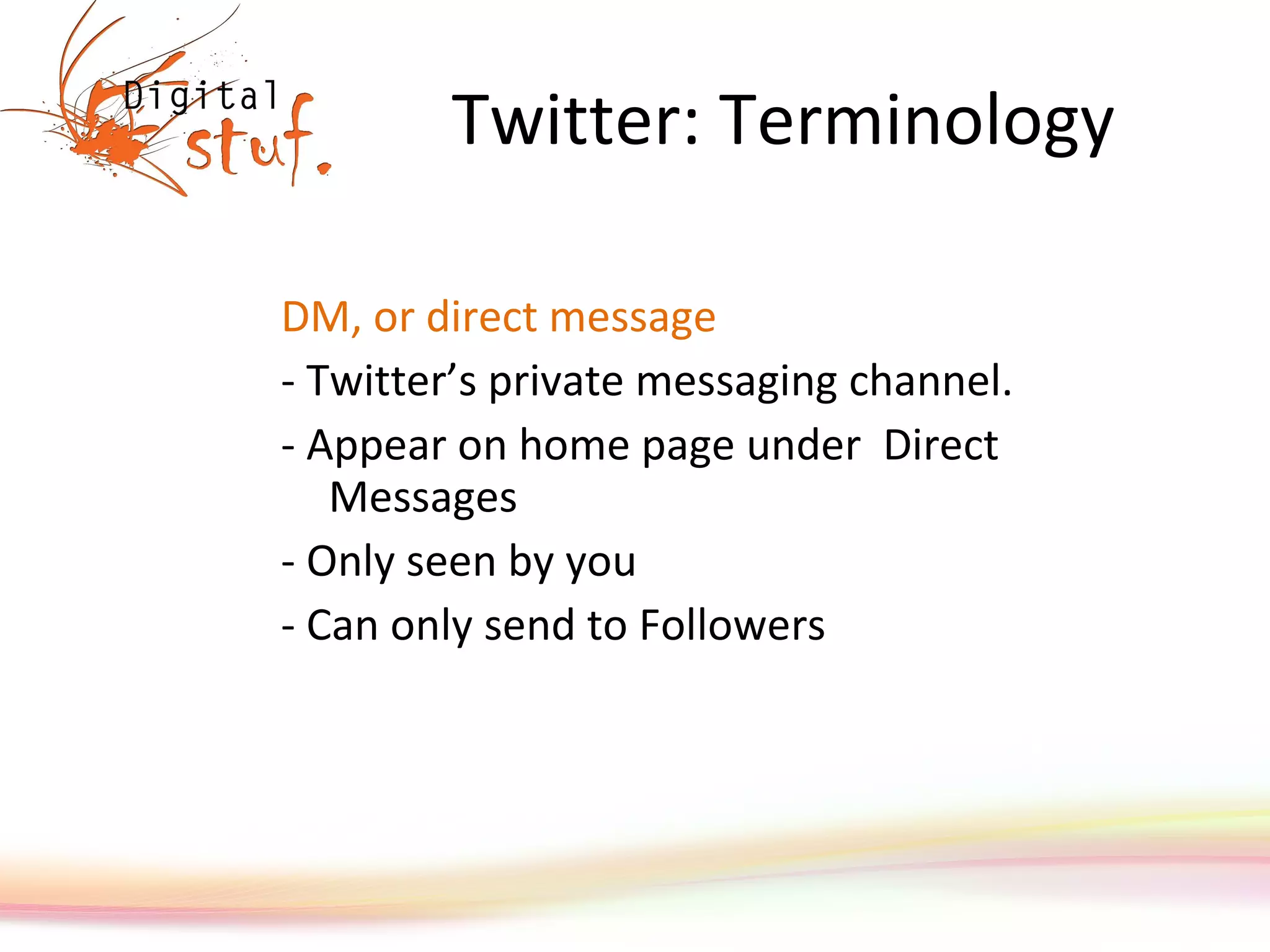 Twitter: Terminology DM, or direct message  - Twitter’s private messaging channel.  - Appear on home page under  Direct Messages  - Only seen by you - Can only send to Followers 