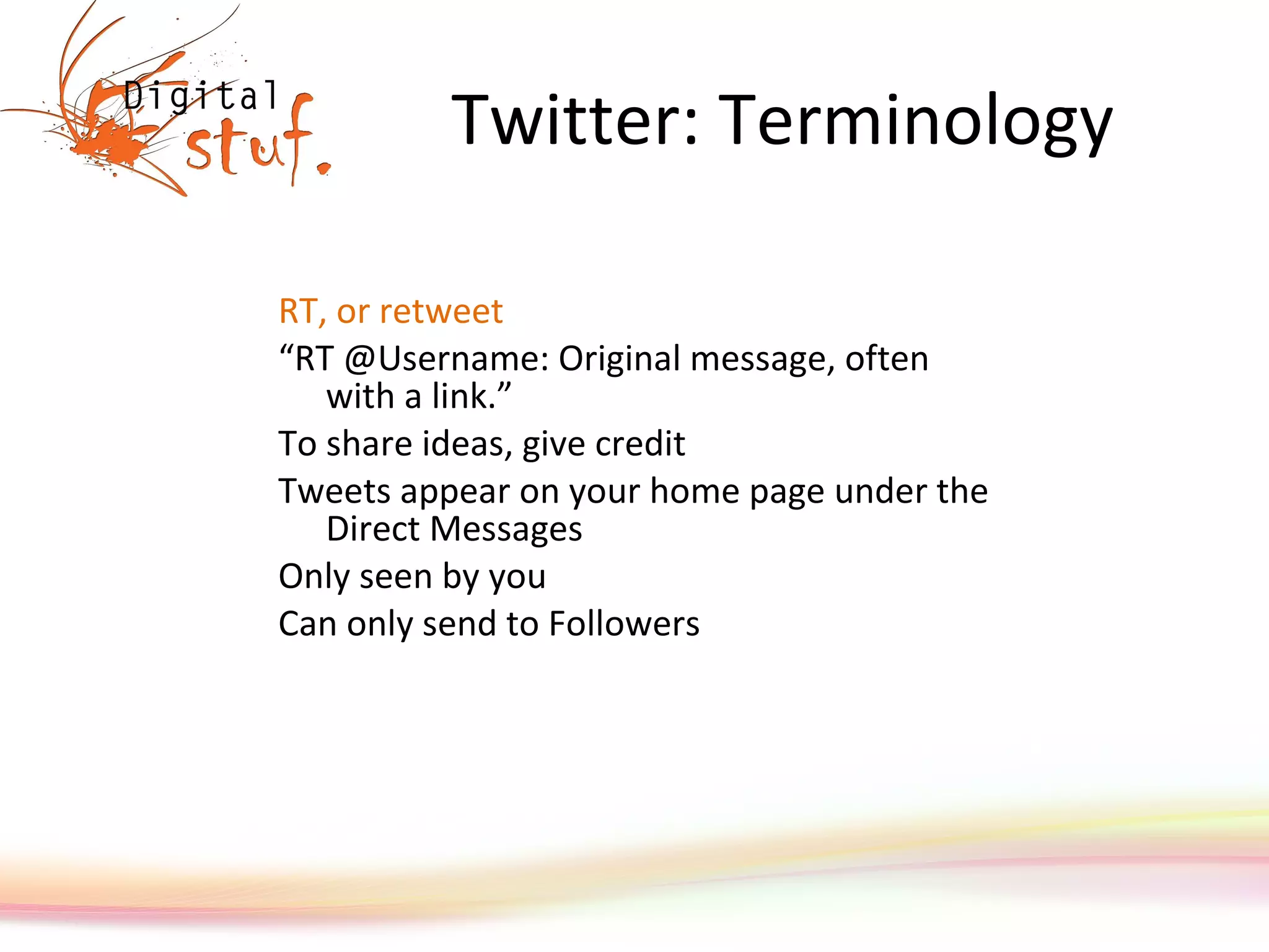 Twitter: Terminology RT, or retweet “ RT @Username: Original message, often with a link.”  To share ideas, give credit Tweets appear on your home page under the Direct Messages  Only seen by you Can only send to Followers 