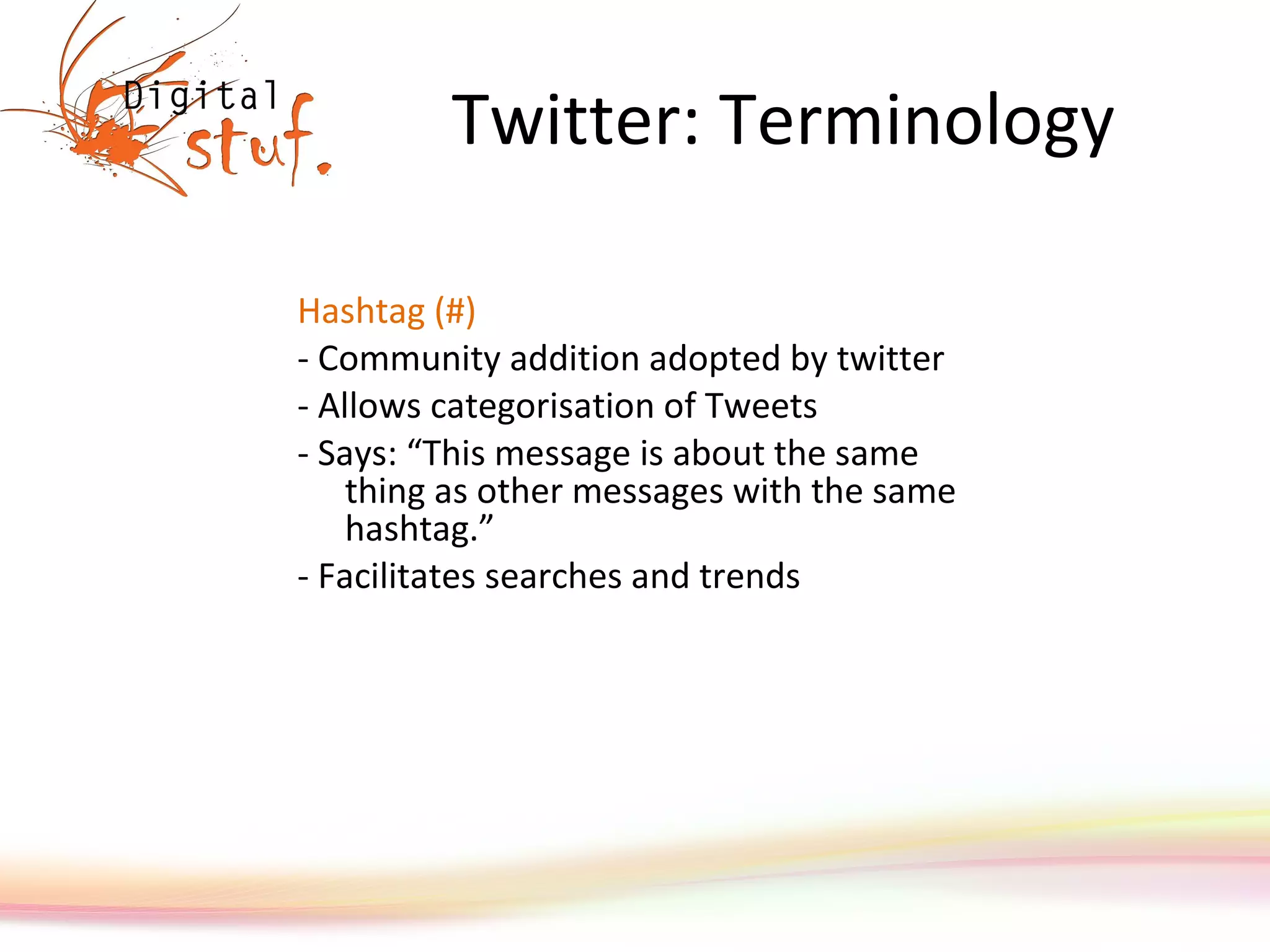 Twitter: Terminology Hashtag (#) - Community addition adopted by twitter - Allows categorisation of Tweets - Says: “This message is about the same thing as other messages with the same hashtag.”  - Facilitates searches and trends 