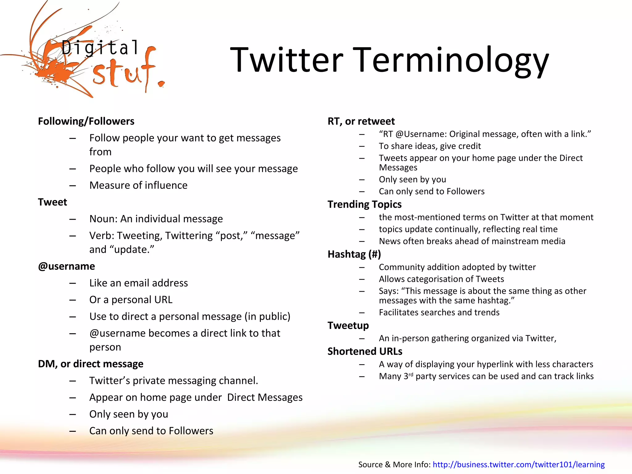 Twitter Terminology Following/Followers Follow people your want to get messages from People who follow you will see your message Measure of influence Tweet Noun: An individual message  Verb: Tweeting, Twittering “post,” “message” and “update.” @username Like an email address Or a personal URL  Use to direct a personal message (in public) @username becomes a direct link to that person DM, or direct message  Twitter’s private messaging channel.  Appear on home page under  Direct Messages  Only seen by you Can only send to Followers RT, or retweet “ RT @Username: Original message, often with a link.”  To share ideas, give credit Tweets appear on your home page under the Direct Messages  Only seen by you Can only send to Followers Trending Topics the most-mentioned terms on Twitter at that moment topics update continually, reflecting real time News often breaks ahead of mainstream media Hashtag (#) Community addition adopted by twitter Allows categorisation of Tweets Says: “This message is about the same thing as other messages with the same hashtag.”  Facilitates searches and trends Tweetup An in-person gathering organized via Twitter, Shortened URLs A way of displaying your hyperlink with less characters  Many 3 rd  party services can be used and can track links Source & More Info:  http://business.twitter.com/twitter101/learning   